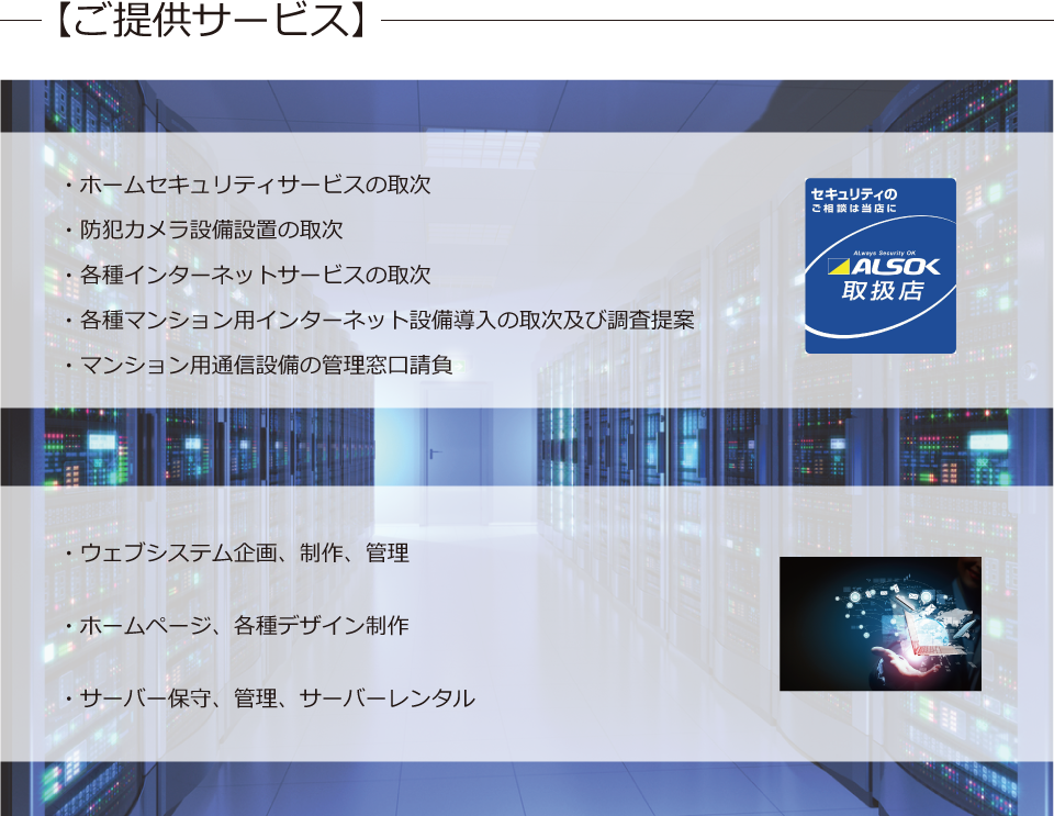 
・ホームセキュリティーサービスの取次　
・防犯カメラ設備設置の取次　
・各種インターネットサービスの取次　
・各種マンション用インターネット設備導入の取次及び調査提案　
・マンション用通信設備の管理窓口請負　
・ウェブシステム企画、制作、管理　
・ホームページ、各種デザイン制作　
・サーバー保守、管理、サーバーレンタル
		