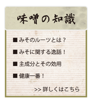 味噌の知識　■みそのルーツとは？　■みそに関する逸話！　■主成分とその効用　■健康一番！　＞＞詳しくはこちら